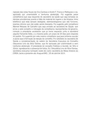 rejeição das notas fiscais de Ciro Cardoso e André F. Franco e Refeiçoes e cia,
aprovado por unanimidade e nenhuma abstenção. Foi sugerido pelos
conselheiros que seja requerido do secretário de saúde que seja tomadas as
devidas providencias quanto a falta de material de higiene e de limpeza; linha
telefônica que está sempre desligada, eletrocardiograma que não funciona,
exames clínicos que não estão sendo liberados. Foi sugerido pelo conselheiro
Manoel Messias de Carvalho que seja enviado ao secretário de Saúde, que
envie a este conselho a indicação de conselheiros representantes do governo,
contudo o presidente esclareceu que já havia requerido junto a secretária
adjunta Fernanda Debs, e a mesma pediu um prazo de 20 dias para resposta
do pedido. Foi sugerido por este mesmo conselheiro que para próxima reunião
a pauta seja a formação da eleição do conselho. Foi solicitado ao secretário de
Saúde a complementação do salário da Secretária Executiva do Conselho
Glaucienia Lino da Silva Dantas, que foi aprovado por unanimidade e sem
nenhuma abstenção. O presidente do conselho finalizou a reunião, às 16hs e
20min, agradecendo a presença de todos. Eu, Glauciênia Lino da Silva Dantas,
secretária executiva nomeado neste ato como secretária da Mesa Diretora do
CMSA, lavrei a presente ata. Araguari/MG. ; 25 de abril de 2013.

 