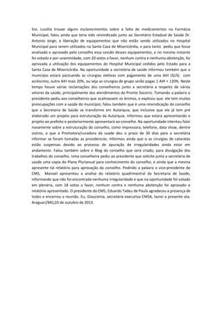 Sra. Lucélia trouxe alguns esclarecimentos sobre a falta de medicamentos na Farmácia
Municipal, falou ainda que teria sido reivindicado junto ao Secretário Estadual de Saúde Dr.
Antonio Jorge, a liberação de equipamentos que não estão sendo utilizados no Hospital
Municipal para serem utilizados na Santa Casa de Misericórdia, e para tanto pediu que fosse
analisado e aprovado pelo conselho essa cessão desses equipamentos, e no mesmo instante
foi votado e por unanimidade, com 20 votos a favor, nenhum contra e nenhuma abstenção, foi
aprovada a utilização dos equipamentos do Hospital Municipal cedidos pelo Estado para a
Santa Casa de Misericórdia. Na oportunidade a secretária de saúde informou também que o
município estará pactuando as cirurgias eletivas com pagamento de uma AIH (SUS) com
acréscimo, outra AIH mais 20%, ou seja as cirurgias de grupo serão pagas 1 AIH + 120%. Neste
tempo houve várias reclamações dos conselheiros junto a secretária a respeito de vários
setores da saúde, principalmente dos atendimentos do Pronto Socorro. Tomando a palavra o
presidente pediu aos conselheiros que acalmassem os ânimos, e explicou que ele tem muitas
preocupações com a saúde do município, falou também que é uma reivindicação do conselho
que a Secretaria de Saúde se transforme em Autarquia, que inclusive que ele já tem pré
elaborado um projeto para estruturação da Autarquia. Informou que estará apresentando o
projeto ao prefeito e posteriormente apresentará ao conselho. Na oportunidade intentou falar
novamente sobre a estruturação do conselho, como impressora, telefone, data show, dentre
outros, e que a Promotora/curadora da suade deu o prazo de 30 dias para a secretária
informar se foram tomadas as providencias. Informou ainda que o as cirurgias de cataratas
estão suspensas devido ao processo de apuração de irregularidades ainda estar em
andamento. Falou também sobre o Blog do conselho que será criado, para divulgação dos
trabalhos do conselho. Uma conselheira pediu ao presidente que solicite junta a secretária de
saúde uma copia do Plano Plurianual para conhecimento do conselho, e ainda que a mesma
apresente tal relatório para aprovação do conselho. Pedindo a palavra o vice-presidente do
CMS, Manoel apresentou a analise do relatório quadrimestral da Secretaria de Saúde,
informando que não foi encontrada nenhuma irregularidade e que na oportunidade foi votado
em plenária, com 18 votos a favor, nenhum contra e nenhuma abstenção foi aprovado o
relatório apresentado. O presidente do CMS, Eduardo Tadeu de Paula agradeceu a presença de
todos e encerrou a reunião. Eu, Glaucienia, secretária executiva CMSA, lavrei a presente ata.
Araguari/MG,03 de outubro de 2013.

 