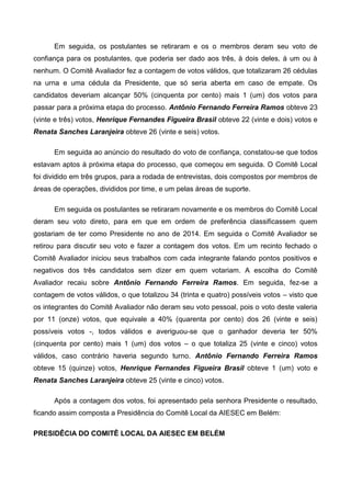 Em seguida, os postulantes se retiraram e os o membros deram seu voto de
confiança para os postulantes, que poderia ser dado aos três, à dois deles, à um ou à
nenhum. O Comitê Avaliador fez a contagem de votos válidos, que totalizaram 26 cédulas
na urna e uma cédula da Presidente, que só seria aberta em caso de empate. Os
candidatos deveriam alcançar 50% (cinquenta por cento) mais 1 (um) dos votos para
passar para a próxima etapa do processo. Antônio Fernando Ferreira Ramos obteve 23
(vinte e três) votos, Henrique Fernandes Figueira Brasil obteve 22 (vinte e dois) votos e
Renata Sanches Laranjeira obteve 26 (vinte e seis) votos.
Em seguida ao anúncio do resultado do voto de confiança, constatou-se que todos
estavam aptos à próxima etapa do processo, que começou em seguida. O Comitê Local
foi dividido em três grupos, para a rodada de entrevistas, dois compostos por membros de
áreas de operações, divididos por time, e um pelas áreas de suporte.
Em seguida os postulantes se retiraram novamente e os membros do Comitê Local
deram seu voto direto, para em que em ordem de preferência classificassem quem
gostariam de ter como Presidente no ano de 2014. Em seguida o Comitê Avaliador se
retirou para discutir seu voto e fazer a contagem dos votos. Em um recinto fechado o
Comitê Avaliador iniciou seus trabalhos com cada integrante falando pontos positivos e
negativos dos três candidatos sem dizer em quem votariam. A escolha do Comitê
Avaliador recaiu sobre Antônio Fernando Ferreira Ramos. Em seguida, fez-se a
contagem de votos válidos, o que totalizou 34 (trinta e quatro) possíveis votos – visto que
os integrantes do Comitê Avaliador não deram seu voto pessoal, pois o voto deste valeria
por 11 (onze) votos, que equivale a 40% (quarenta por cento) dos 26 (vinte e seis)
possíveis votos -, todos válidos e averiguou-se que o ganhador deveria ter 50%
(cinquenta por cento) mais 1 (um) dos votos – o que totaliza 25 (vinte e cinco) votos
válidos, caso contrário haveria segundo turno. Antônio Fernando Ferreira Ramos
obteve 15 (quinze) votos, Henrique Fernandes Figueira Brasil obteve 1 (um) voto e
Renata Sanches Laranjeira obteve 25 (vinte e cinco) votos.
Após a contagem dos votos, foi apresentado pela senhora Presidente o resultado,
ficando assim composta a Presidência do Comitê Local da AIESEC em Belém:
PRESIDÊCIA DO COMITÊ LOCAL DA AIESEC EM BELÉM
 