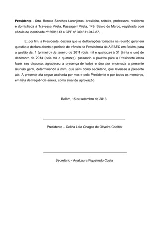 Presidente - Srta. Renata Sanches Laranjeiras, brasileira, solteira, professora, residente
e domiciliada à Travessa Vileta, Passagem Vileta, 149, Bairro do Marco, registrada com
cédula de identidade nº 5901613 e CPF nº 980.611.942-87.
E, por fim, a Presidente, declara que as deliberações tomadas na reunião geral em
questão e declara aberto o período de trânsito da Presidência da AIESEC em Belém, para
a gestão de: 1 (primeiro) de janeiro de 2014 (dois mil e quatorze) à 31 (trinta e um) de
dezembro de 2014 (dois mil e quatorze), passando a palavra para a Presidente eleita
fazer seu discurso, agradeceu a presença de todos e deu por encerrada a presente
reunião geral, determinando a mim, que servi como secretário, que lavrasse a presente
ata. A presente ata segue assinada por mim e pela Presidente e por todos os membros,
em lista de frequência anexa, como sinal de aprovação.
Belém, 15 de setembro de 2013.
______________________________________________
Presidente – Celina Leila Chagas de Oliveira Coelho
_______________________________________________
Secretário - Ana Laura Figueiredo Costa
 
