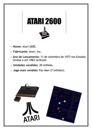  Nome: Atari 2600.
 Fabricante: Atari, Inc.
 Ano de Lançamento: 11 de setembro de 1977 nos Estados
Unidos e em 1983 no Brasil.
 Unidades vendidas: 30 milhões.
 Jogo mais vendido: Pac-Man (7 milhões).
 