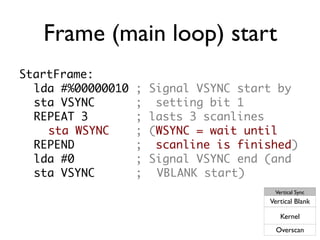 Frame (main loop) start
StartFrame:
lda #%00000010 ; Signal VSYNC start by
sta VSYNC ; setting bit 1
REPEAT 3 ; lasts 3 scanlines
sta WSYNC ; (WSYNC = wait until
REPEND ; scanline is finished)
lda #0 ; Signal VSYNC end (and
sta VSYNC ; VBLANK start)
Vertical Sync
Vertical Blank
Kernel
Overscan
 