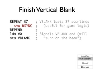 FinishVertical Blank
REPEAT 37 ; VBLANK lasts 37 scanlines
sta WSYNC ; (useful for game logic)
REPEND ;
lda #0 ; Signals VBLANK end (will
sta VBLANK ; “turn on the beam”)
Vertical Sync
Vertical Blank
Kernel
Overscan
 