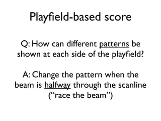 Playfield-based score
Q: How can different patterns be
shown at each side of the playfield?
A: Change the pattern when the
beam is halfway through the scanline
(“race the beam”)
 