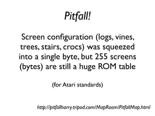 Pitfall!
Screen configuration (logs, vines,
trees, stairs, crocs) was squeezed
into a single byte, but 255 screens
(bytes) are still a huge ROM table
(for Atari standards)
http://pitfallharry.tripod.com/MapRoom/PitfallMap.html
 