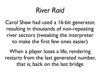 River Raid
Carol Shaw had used a 16-bit generator,
resulting in thousands of non-repeating
river sectors (tweaking the interpreter
to make the first few ones easier)
When a player loses a life, rendering
restarts from the last generated number,
that is, back on the last bridge
 