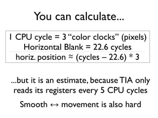 You can calculate...
1 CPU cycle = 3 “color clocks” (pixels)
Horizontal Blank = 22.6 cycles
horiz. position ≈ (cycles – 22.6) * 3
...but it is an estimate, because TIA only
reads its registers every 5 CPU cycles
Smooth ↔ movement is also hard
 
