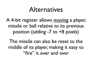 Alternatives
A 4-bit register allows moving a player,
missile or ball relative to its previous
position (adding -7 to +8 pixels)
The missile can also be reset to the
middle of its player, making it easy to
“fire” it over and over
 