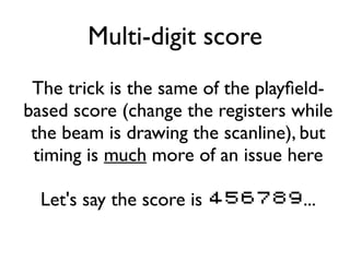 Multi-digit score
The trick is the same of the playfield-
based score (change the registers while
the beam is drawing the scanline), but
timing is much more of an issue here
Let's say the score is 456789...
 