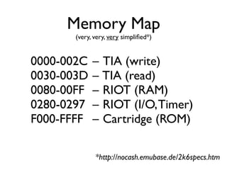 Memory Map
(very, very, very simplified*)
0000-002C – TIA (write)
0030-003D – TIA (read)
0080-00FF – RIOT (RAM)
0280-0297 – RIOT (I/O,Timer)
F000-FFFF – Cartridge (ROM)
*http://nocash.emubase.de/2k6specs.htm
 