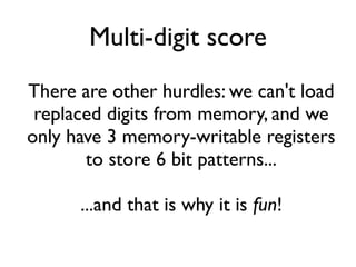 Multi-digit score
There are other hurdles: we can't load
replaced digits from memory, and we
only have 3 memory-writable registers
to store 6 bit patterns...
...and that is why it is fun!
 
