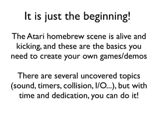 It is just the beginning!
The Atari homebrew scene is alive and
kicking, and these are the basics you
need to create your own games/demos
There are several uncovered topics
(sound, timers, collision, I/O...), but with
time and dedication, you can do it!
 
