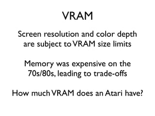 VRAM
Screen resolution and color depth
are subject toVRAM size limits
Memory was expensive on the
70s/80s, leading to trade-offs
How muchVRAM does an Atari have?
 