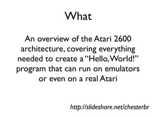 What
An overview of the Atari 2600
architecture, covering everything
needed to create a “Hello,World!”
program that can run on emulators
or even on a real Atari
http://slideshare.net/chesterbr
 