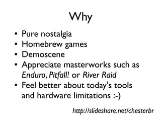 Why
● Pure nostalgia
● Homebrew games
● Demoscene
● Appreciate masterworks such as
Enduro, Pitfall! or River Raid
● Feel better about today's tools
and hardware limitations :-)
http://slideshare.net/chesterbr
 
