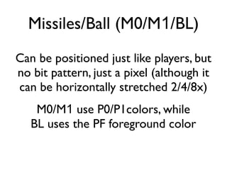 Missiles/Ball (M0/M1/BL)
Can be positioned just like players, but
no bit pattern, just a pixel (although it
can be horizontally stretched 2/4/8x)
M0/M1 use P0/P1colors, while
BL uses the PF foreground color
 
