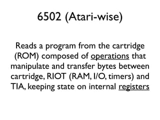 6502 (Atari-wise)
Reads a program from the cartridge
(ROM) composed of operations that
manipulate and transfer bytes between
cartridge, RIOT (RAM, I/O, timers) and
TIA, keeping state on internal registers
 