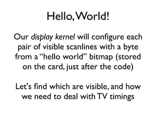 Hello,World!
Our display kernel will configure each
pair of visible scanlines with a byte
from a “hello world” bitmap (stored
on the card, just after the code)
Let's find which are visible, and how
we need to deal with TV timings
 
