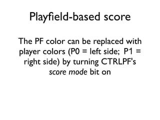 Playfield-based score
The PF color can be replaced with
player colors (P0 = left side; P1 =
right side) by turning CTRLPF's
score mode bit on
 