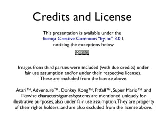 Credits and License
This presentation is available under the
licença Creative Commons “by-nc” 3.0 l,
noticing the exceptions below
Images from third parties were included (with due credits) under
fair use assumption and/or under their respective licenses.
These are excluded from the license above.
Atari™,Adventure™, Donkey Kong™, Pitfall™, Super Mario™ and
likewise characters/games/systems are mentioned uniquely for
illustrative purposes, also under fair use assumption.They are property
of their rights holders, and are also excluded from the license above.
 