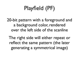 Playfield (PF)
20-bit pattern with a foreground and
a background color, rendered
over the left side of the scanline
The right side will either repeat or
refect the same pattern (the later
generating a symmetrical image)
 