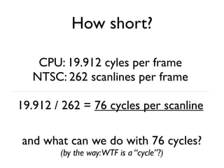 How short?
CPU: 19.912 cyles per frame
NTSC: 262 scanlines per frame
19.912 / 262 = 76 cycles per scanline
and what can we do with 76 cycles?
(by the way:WTF is a “cycle”?)
 
