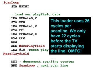ScanLoop
STA WSYNC
; load our playfield data
LDA PFData0,X
STA PF0
LDA PFData1,X
STA PF1
LDA PFData2,X
STA PF2
DEX
BNE MorePlayfield
LDX #18 ;reset playfield counter
MorePlayfield
DEY ; decrement scanline counter
BNE ScanLoop ; next scan line
This loader uses 26
cycles per
scanline. We only
have 22 cycles
before the TV
starts displaying
the line! OMFG!
 