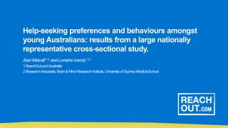 Help-seeking preferences and behaviours amongst
young Australians: results from a large nationally
representative cross-sectional study.
Atari Metcalf 1,2 and Lorraine Ivancic 1,2
1.ReachOut.comAustralia
2.ResearchAssociate, Brain & Mind Research Institute, University of SydneyMedicalSchool
 