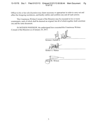 13-10176     Doc 1    Filed 01/21/13     Entered 01/21/13 00:06:44        Main Document         Pg
                                            10 of 12


Officer in his or her sole discretion may deem necessary or appropriate in order to carry out and
effect the foregoing resolutions, and hereby ratifies and confirms any and all such actions.

       This Unanimous Written Consent of the Directors may be executed in two or more
counterparts, each of which shall be deemed an original, but all of which together shafl constitute
one and the same document.

      IN WITNESS WHEREOF, the undersigned have executed this Unanimous Written
Consent of the Directors as of January 20, 2013.




                                              Kristen J. Kelle




                                              Robert A. Mattes




                                                     W. Wilson
 