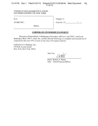 13-10176    Doc 1     Filed 01/21/13     Entered 01/21/13 00:06:44           Main Document        Pg
                                            11 of 12


  UNITED STATES BANKRUPTCY COURT
  SOUTHERN DISTRICT OF NEW YORK


  Inre:                                                 )     Chapter 11
  ATARI, INC.,                                          )     Case No. 13-               ()
                             Debtor.                    )
                                                        )
                           CORPORATE OWNERSHIP STATEMENT

         Pursuant to Federal Rules of Bankruptcy Procedure 1 007(a)( 1) and 7007.1 and Local
  Bankruptcy Rule 1007-3, Atari, Inc. certifies that the following is a complete and accurate list of
  corporations that own 10% or more of any class of its equity interests:

  California U.S. Holdings, Inc.
  475 Park Avenue South
  New York, New York 10016

                                                Atari, Inc.
                                                              I4

                                                Name: Robert A. Mattes
                                                Title: Chief Financial Officer
 