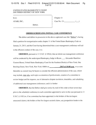 ___,




13-10176      Doc 1     Filed 01/21/13       Entered 01/21/13 00:06:44        Main Document           Pg
                                                5 of 12

  UNITED STATES BANKRUPTCY COURT
  SOUTHERN DISTRICT OF NEW YORK

                                                        )
  In re:                                                )   Chapter 11

  ATARI, INC.,                                          )   Case No 13-                   ()
                                                        )
                               Debtor.                  )



                      ORDER SCHEDULING INITIAL CASE CONFERENCE

           The debtor and debtor-in-possession in the above-captioned case (the “Debtor”), having

  filed a petition for reorganization under chapter 11 of the United States Bankruptcy Code on

  January 21, 2013, and the Court having determined that a case management conference will aid

  in the efficient conduct of the case, it is:

           ORDERED, pursuant to 11 U.S.C. § 105(d), that an initial case management conference

  will be conducted by the undersigned Bankruptcy Judge in Room              Alexander Hamilton

  Custom House, United States Bankruptcy Court for the Southern District of New York, One

  Bowling Green, New York, New York 10004 on                      ,2013 at 10:00 a.m., or as soon

  thereafter as counsel may be heard, to consider the efficient administration of the case, which

  may include, inter alia, such topics as retention of professionals, creation of a committee to

  review budget and fee requests, use of alternative dispute resolution, timetables, and scheduling

  of additional case management conferences; and it is further

           ORDERED, that the Debtor shall give notice by mail of this order at least seven days

  prior to the scheduled conference to each committee appointed to serve in the case pursuant to ii

  U.S.C. § 1102 (or, if no committee has been appointed, to the holders of the ten largest

  unsecured claims), the holders of the five largest secured claims, any postpetition lender to the
 