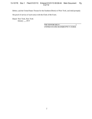 13-10176     Doc 1       Filed 01/21/13    Entered 01/21/13 00:06:44     Main Document         Pg
                                              6 of 12


  Debtor, and the United States Trustee for the Southern District of New York, and shall promptly

  file proof of service of such notice with the Clerk of the Court.

  Dated: New York, New York
         January   2013
                     ,




                                                THE HONORABLE [               I
                                                UNITED STATES BANKRUPTCY JUDGE
 