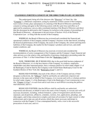 13-10176     Doc 1       Filed 01/21/13   Entered 01/21/13 00:06:44          Main Document          Pg
                                             8 of 12


                                             ATARI, INC.

    UNANIMOUS WRITTEN CONSENT OF THE DIRECTORS IN LIEU OF MEETING

           The undersigned, being all of the directors (the “Directors”) of Atari, Inc. (the
  “Company”), a Delaware corporation, acting by unanimous written consent of the Company,
  waive notice of time, place and purpose of a meeting of the Board of Directors and hereby
  consent in writing and agree to the following actions with the same force and effect as if
  approved by unanimous vote at a duly constituted meeting of the Board of Directors and direct
  that this document be delivered to the Company for inclusion in the minutes of proceedings of
  that Board of Directors all pursuant to the provisions of Section 141 (f) of the General
                            —




  Corporation Law or filing with the records of the Company:
                     -




           WHEREAS, the Board of Directors has reviewed and considered the financial and
  operational condition of the Company and the Company’s business on the date hereof, including
  the historical performance of the Company, the assets of the Company, the current and long-term
  liabilities of the Company, the market for the Company’s products and services, and credit
  market conditions; and

          WHEREAS, the Board of Directors has received, reviewed and considered the
  recommendations of senior management of the Company and the Company’s legal, financial and
  other advisors as to the relative risks and benefits of pursuing a bankruptcy proceeding under the
  provisions of Title 11 of the United States Code (the “Bankruptcy Code”);

         NOW, THEREFORE, BE IT RESOLVED, that in the good faith business judgment of
  the Board of Directors, it is in the best interest of the Company, its creditors, employees,
  stakeholders and other interested parties, that a voluntary petition for relief under chapter 11 of
  the Bankruptcy Code be filed by the Company in the United States Bankruptcy Court for the
  Southern District of New York (the “Bankruptcy Court”); and it is

           RESOLVED FURTHER, that each of the officers of the Company and any of their
  designees (collectively, the “Officers”) shall be and hereby are authorized, empower and
  directed, in the name and on behalf of the Company, (i) to execute and verify a voluntary petition
  for relief under chapter 11 of the Bankruptcy Code in the Bankruptcy Court commencing a case
  (the “Chapter 11 Case”), in such form and at such time as such Officer executing the petition
  shall determine; and it is

          RESOLVED FURTHER, that the Officers shall be and hereby are authorized,
  empowered and directed, on behalf of and in the name of the Company, to execute and verify all
  necessary documents, including, without limitation, a plan of reorganization and disclosure
  statement, and all petitions, affidavits, schedules, motions, lists, applications, pleadings, and
  other papers, and in that connection to employ and retain all assistance by legal counsel or other
  professionals and to take any and all actions which they deem necessary and proper in
  connection with the Chapter 11 Case contemplated hereby, with a view to the successful
  prosecution of such case; and it is
 