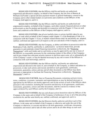 13-10176     Doc 1     Filed 01/21/13      Entered 01/21/13 00:06:44          Main Document          Pg
                                              9 of 12


        RESOLVED FURTHER, that the Officers shall be and hereby are authorized,
 empowered and directed to employ, on behalf of the Company, the law firm of Hunton &
 Williams LLP under a special advance payment retainer as general bankruptcy counsel to the
 Company and in other related matters on such terms and conditions as the Officers of the
 Company shall approve; and it is

         RESOLVED FURTHER, that the Officers shall be and hereby are authorized and
  empowered to employ, on behalf of the Company, such other counsel, financial advisors or other
  professionals as may be prudent and desirable in connection with the Chapter 11 Case on such
  terms and conditions as the Officers of the Company shall approve; and it is

           RESOLVED FURTHER, that all acts lawfully done or actions lawfully taken by any
  Officer to seek relief on behalf of the Company under chapter II of the Bankruptcy Code or in
  connection with the Chapter 11 Case, or matters related thereto shall, be and hereby are, adopted,
  ratified, confirmed and approved in all respects as the acts and deeds of the Company; and it is

          RESOLVED FURTHER, that the Company, as debtor and debtor-in-possession under the
  Bankruptcy Code, shall be, and hereby is, authorized to: (a) borrow funds from, provide
  guaranties to and undertake related financing transactions (collectively, the “Financing
  Transactions”) with such lender and on such terms as may be approved by any one or more of
  the Officers, as reasonably necessary for the continuing conduct of the affairs of the Company;
  and (b) pay related fees and grant security interests in and liens upon some, all or substantially all
  of the Company’s assets, as may be deemed necessary by any one or more of the Officers in
  connection with such borrowings; and it is

         RESOLVED FURTHER, that the Officers shall be, and hereby are authorized,
  empowered and directed in the name of, and on behalf of, the Company, as debtor and debtor-in-
  possession, to take such actions and execute and deliver such agreements, certificates,
  instruments, guaranties, notices and any and all other documents as the Officer may deem
  necessary or appropriate to facilitate the Financing Transactions (collectively, “Financing
  Documents”); and it is

          RESOLVED FURTHER, that (a) Financing Documents containing such provisions,
  terms, conditions, covenants, warranties and representations as may be deemed necessary or
  appropriate by the Officers are hereby approved; and (b) the actions of each of the Officers taken
  pursuant to this resolution, including the execution and delivery of all agreements, certificates,
  instruments, guaranties, notices and other documents, shall be conclusive evidence of the
  approval thereof by such Officers and by the Company; and it is

          RESOLVED FURTHER, that any and all past actions heretofore taken by Officers of the
  Company in the name and on behalf of the Company in furtherance of any or all of the preceding
  resolutions be, and the same hereby are, ratified, confirmed, and approved; and it is

         RESOLVED FURTHER, that the Directors hereby authorize and direct each of the
  Officers, in the name and on behalf of the Company or otherwise and under the seal of the
  Company or otherwise, to execute and deliver all such agreements, certificates, documents,
  instruments and notices and to take all other actions and to do all other things as each such
 