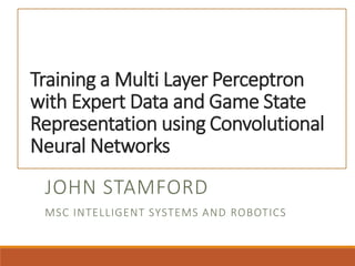 Training a Multi Layer Perceptron
with Expert Data and Game State
Representation using Convolutional
Neural Networks
JOHN STAMFORD
MSC INTELLIGENT SYSTEMS AND ROBOTICS
 