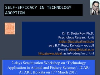 SELF-EFFICACY IN TECHNOLOGY
ADOPTION
Dr. D. Dutta Roy, Ph.D.
Psychology Research Unit
Indian Statistical Institute
203, B.T. Road, Kolkata – 700 108
E-mail: ddroy@isical.ac.in
http://www.isical. ac.in/~ddroy/invt.html
2-days Sensitization Workshop on ‘Technology
Application in Animal and Fishery Sciences’, ICAR-
ATARI, Kolkata on 17th March 2017.
 