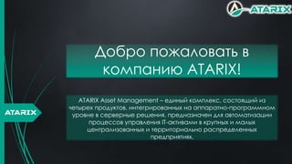 Добро пожаловать в
компанию ATARIX!
ATARIX
ATARIX Asset Management – единый комплекс, состоящий из
четырех продуктов, интегрированных на аппаратно-программном
уровне в серверные решения, предназначен для автоматизации
процессов управления IT-активами в крупных и малых
централизованных и территориально распределенных
предприятиях.
 