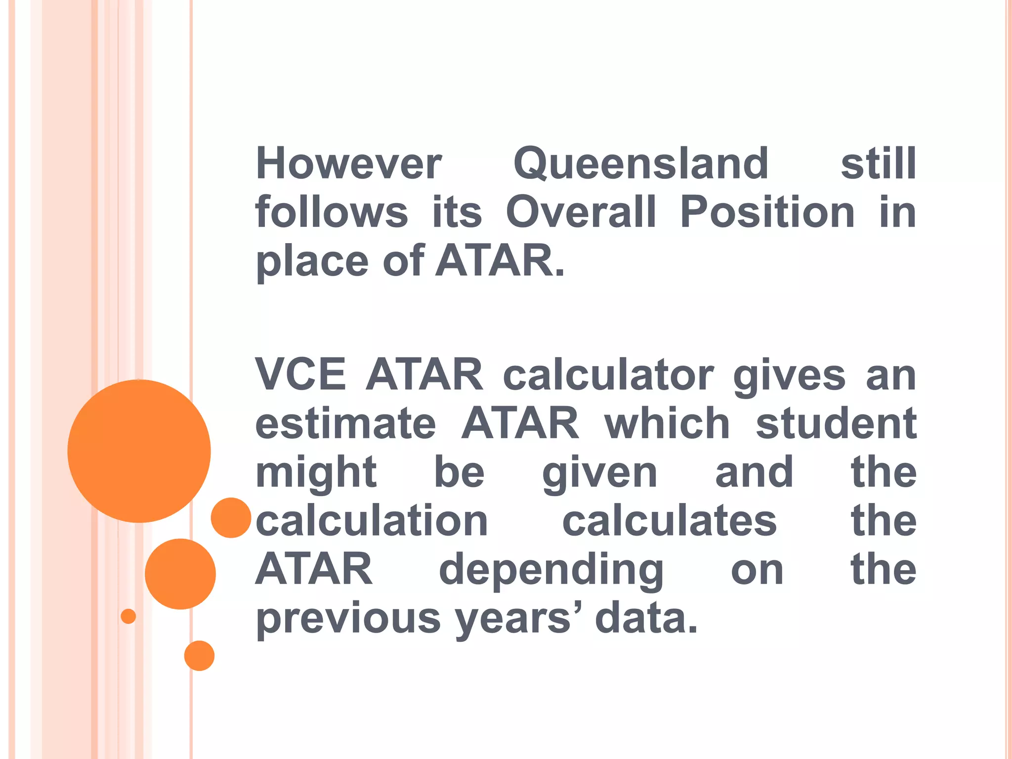 However Queensland still
follows its Overall Position in
place of ATAR.
VCE ATAR calculator gives an
estimate ATAR which student
might be given and the
calculation calculates the
ATAR depending on the
previous years’ data.
 