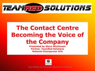 The Contact Centre
Becoming the Voice of
    the Company
     Presented by Steve Mitchinson
      Partner, TeamRed Solutions
       National Chairperson ATA




    Your Partner for Herrmann Whole Brain Thinking   1
 
