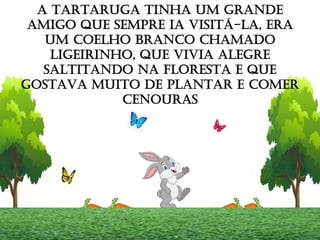 A TARTARUGA TINHA UM GRANDE
AMIGO QUE SEMPRE IA VISITÁ-LA, ERA
UM COELHO BRANCO CHAMADO
LIGEIRINHO, QUE VIVIA ALEGRE
SALTITANDO NA FLORESTA E QUE
GOSTAVA MUITO DE PLANTAR E COMER
CENOURAS
 