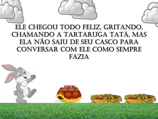 ELE CHEGOU TODO FELIZ, GRITANDO,
CHAMANDO A TARTARUGA TATÁ, MAS
ELA NÃO SAIU DE SEU CASCO PARA
CONVERSAR COM ELE COMO SEMPRE
FAZIA
 
