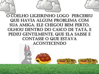 O COELHO LIGEIRINHO LOGO PERCEBEU
QUE HAVIA ALGUM PROBLEMA COM
SUA AMIGA. ELE CHEGOU BEM PERTO,
OLHOU DENTRO DO CASCO DE TATÁ, E
PEDIU GENTILMENTE, QUE ELA SAISSE E
CONTASSE O QUE ESTAVA
ACONTECENDO
 