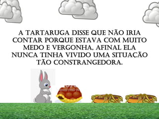 A TARTARUGA DISSE QUE NÃO IRIA
CONTAR PORQUE ESTAVA COM MUITO
MEDO E VERGONHA, AFINAL ELA
NUNCA TINHA VIVIDO UMA SITUAÇÃO
TÃO CONSTRANGEDORA.
 