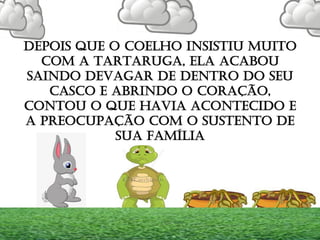 DEPOIS QUE O COELHO INSISTIU MUITO
COM A TARTARUGA, ELA ACABOU
SAINDO DEVAGAR DE DENTRO DO SEU
CASCO E ABRINDO O CORAÇÃO,
CONTOU O QUE HAVIA ACONTECIDO E
A PREOCUPAÇÃO COM O SUSTENTO DE
SUA FAMÍLIA
 