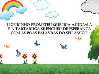 LIGEIRINHO PROMETEU QUE IRIA AJUDÁ-LA
E A TARTARUGA SE ENCHEU DE ESPERANÇA
COM AS BOAS PALAVRAS DO SEU AMIGO.
 
