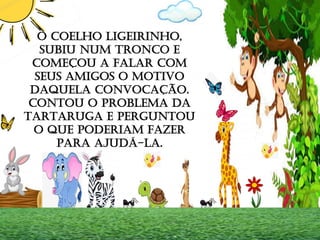 O COELHO LIGEIRINHO,
SUBIU NUM TRONCO E
COMEÇOU A FALAR COM
SEUS AMIGOS O MOTIVO
DAQUELA CONVOCAÇÃO.
CONTOU O PROBLEMA DA
TARTARUGA E PERGUNTOU
O QUE PODERIAM FAZER
PARA AJUDÁ-LA.
 