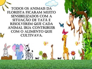 TODOS OS ANIMAIS DA
FLORESTA FICARAM MUITO
SENSIBILIZADOS COM A
SITUAÇÃO DE TATÁ E
RESOLVEREM QUE CADA
ANIMAL IRIA CONTRIBUIR
COM O ALIMENTO QUE
CULTIVAVA.
 