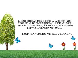 QUERO DEDICAR ESTA HISTÓRIA A TODOS QUE
NESSA HORA DE CRISE MUNDIAL, ABRIRAM COM
GENEROSIDADE O CORAÇÃO PARA AJUDAR ALGUÉM
E LEVAR ESPERANÇA AO IRMÃO.
PROFª FRANCINEIDE MENESES S. ROSALINO
 