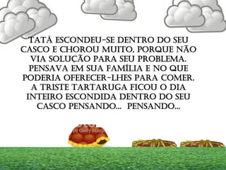 TATÁ ESCONDEU-SE DENTRO DO SEU
CASCO E CHOROU MUITO, PORQUE NÃO
VIA SOLUÇÃO PARA SEU PROBLEMA.
PENSAVA EM SUA FAMÍLIA E NO QUE
PODERIA OFERECER-LHES PARA COMER.
A TRISTE TARTARUGA FICOU O DIA
INTEIRO ESCONDIDA DENTRO DO SEU
CASCO PENSANDO... PENSANDO...
 
