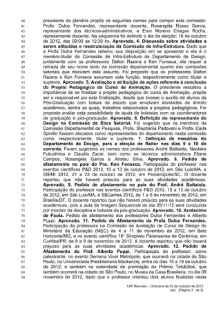 40   presidente da plenária propôs os seguintes nomes para compor esta comissão:
41   Profe. Dulce Fernandes, representante docente, Rosangela Rosso Garcia,
42   representante dos técnicos-administrativos, e Eron Moreno Chagas Rocha,
43   representante discente. Na sequencia foi definido o dia da eleição: 16 de outubro
44   de 2012, das 09:00 as 12:30 hs. Aprovado. 4. Discussão sobre atividades a
45   serem atibuídas e reestruturação da Comissão de Infra-Estrutura. Dado que
46   a Profa Dulce Fernandes reiterou sua disposição em se aposentar e ela é o
47   membro-titular da Comissão de Infra-Estrutura do Departamento de Design,
48   juntamente com os professores Dalton Razera e Ken Fonseca, ela requer a
49   retirada de seu nome tanto da comissão departamental quanto das comissões
50   setoriais que discutem este assunto. Foi proposto que os professores Dalton
51   Razera e Ken Fonseca assumam esta função, respectivamente como titular e
52   suplente. Aprovado. 5. Avaliação e atribuição de ações referente à conclusão
53   do Projeto Pedagógico do Curso de Animação. O presidente ressaltou a
54   importância de se finalizar o projeto pedagógico do curso de Animação, propôs
55   ser o responsável por esta finalização, desde que tivesse o auxílio de alunos da
56   Pós-Graduação com bolsas de estudo que envolvam atividades de âmbito
57   acadêmico, dentre as quais, trabalhos relacionados a projetos pedagógicos. Foi
58   proposto avaliar esta possibilidade de ajuda de bolsistas com os coordenadores
59   de graduação e pós-graduação. Aprovado. 6. Definição do representante do
60   Design na Comissão de Ética Setorial. Foi sugerido que os membros da
61   Comissão Departamental de Pesquisa, Profa. Stephania Padovani e Profa. Carla
62   Spinillo fossem alocados como representantes do departamento nesta comissão
63   como, respectivamente, titular e suplente. 7. Definição de mesários do
64   Departamento de Design, para a eleição de Reitor nos dias 9 e 10 do
65   corrente. Foram sugeridos os nomes dos professores André Battaiola, Naotake
66   Fukushima e Claudia Zacar, bem como os técnicos administrativos Eliane
67   Campos, Rosangela Garcia e Aristeu Silva. Aprovado. 8. Pedido de
68   afastamento no país do Pro. Ken Fonseca. Participação do professor nos
69   eventos científicos P&D 2012, 10 a 13 de outubro de 2012, em São Luis/MA, e
70   IDEMI 2012, 21 a 23 de outubro de 2012, em Florianópolis/SC. O docente
71   reportou que não haverá prejuízo para as suas atividades acadêmicas.
72   Aprovado. 9. Pedido de afastamento no país do Prof. André Battaiola.
73   Participação do professor nos eventos científicos P&D 2012, 10 a 13 de outubro
74   de 2012, em São Luis/MA, e SBGames 2012, de 1 a 5 de novembro de 2012, em
75   Brasília/DF. O docente reportou que não haverá prejuízo para as suas atividades
76   acadêmicas, pois a aula de Imagem Sequencial do dia 05/11/12 será conduzida
77   por monitor da disciplina e bolsista da pós-graduação. Aprovado. 10. Acréscimo
78   de Pauta. Pedido de afastamento dos professores Dulce Fernandes e Alberto
79   Puppi. Aprovado. 11. Pedido de Afastamento da Profa Dulce Fernandes.
80   Participação da professora na Comissão de Avaliação de Curso de Design do
81   Ministério da Educação (MEC) de 4 a 11 de novembro de 2012, em Belo
82   Horizonte/MG, e no evento científico 18° Simpósio Paranaense de Cerâmica, em
83   Curitiba/PR, de 8 a 9 de novembro de 2012. A docente reportou que não haverá
84   prejuízo para as suas atividades acadêmicas. Aprovado. 12. Pedido de
85   Afastamento do Prof. Alberto Puppi. Participação do professor, como
86   palestrante, no evento Semana Viver Metrópole, que ocorrerá na cidade de São
87   Paulo, na Universidade Presbiteriana Mackenzie, entre os dias 15 a 19 de outubro
88   de 2012; e também na solenidade de premiação do Prêmio Tok&Stok, que
89   também ocorrerá na cidade de São Paulo, no Museu da Casa Brasileira, no dia 08
90   novembro de 2012, dado que o professor orientou dois alunos finalistas nesta
                                              139ª Reunião – Ordinária de 03 de outubro de 2012
                                                                          .doc [Página 2 de 3]
 